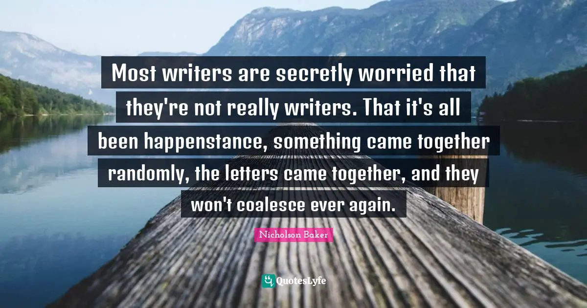 Most writers are secretly worried that they're not really writers. That it's all been happenstance, something came together randomly, the letters came together, and they won't coalesce ever again.