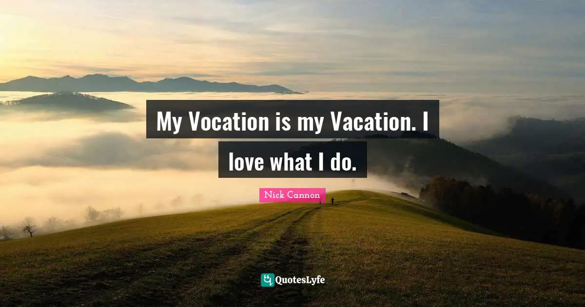 My Vocation is my Vacation. I love what I do.