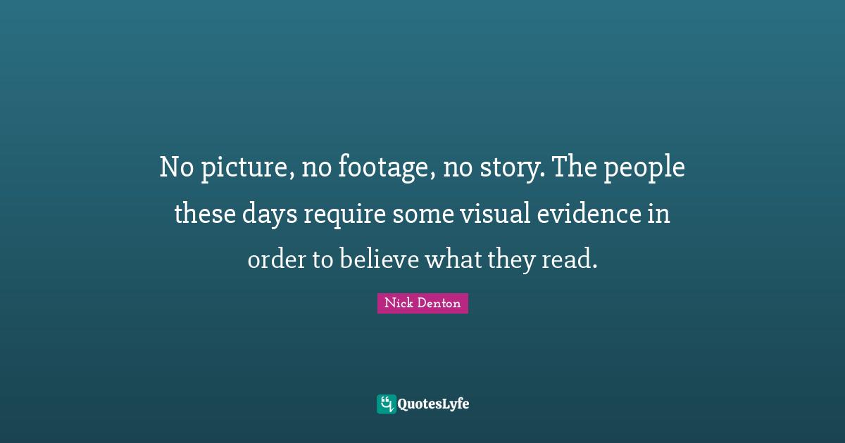 No picture, no footage, no story. The people these days require some visual evidence in order to believe what they read.