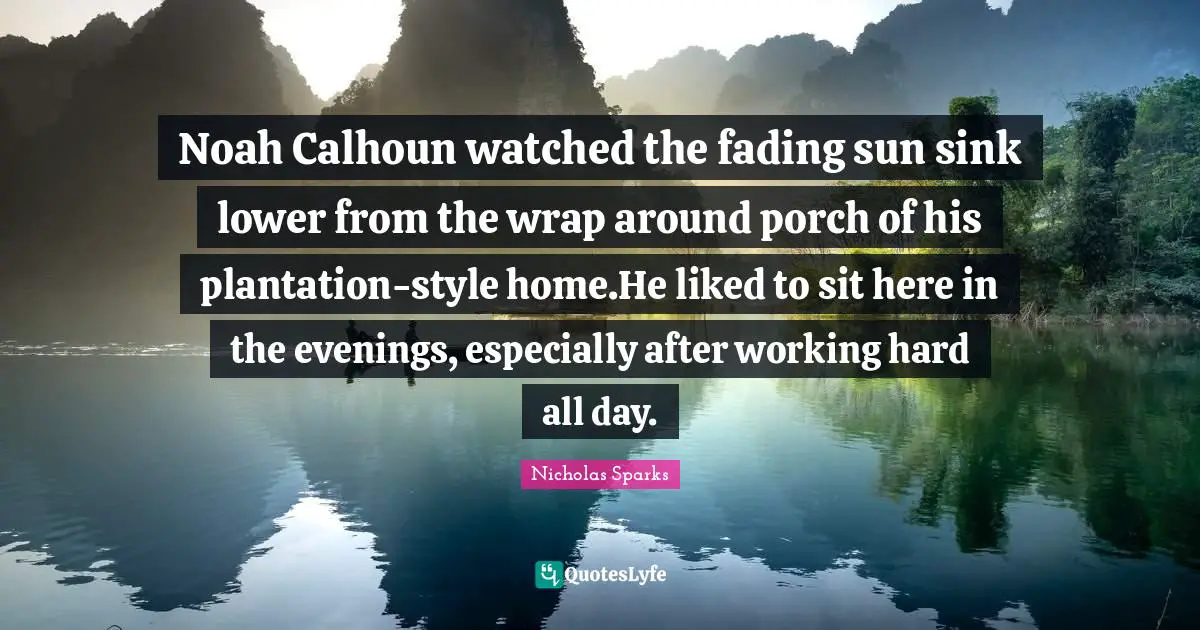 Noah Calhoun watched the fading sun sink lower from the wrap around porch of his plantation-style home.He liked to sit here in the evenings, especially after working hard all day.