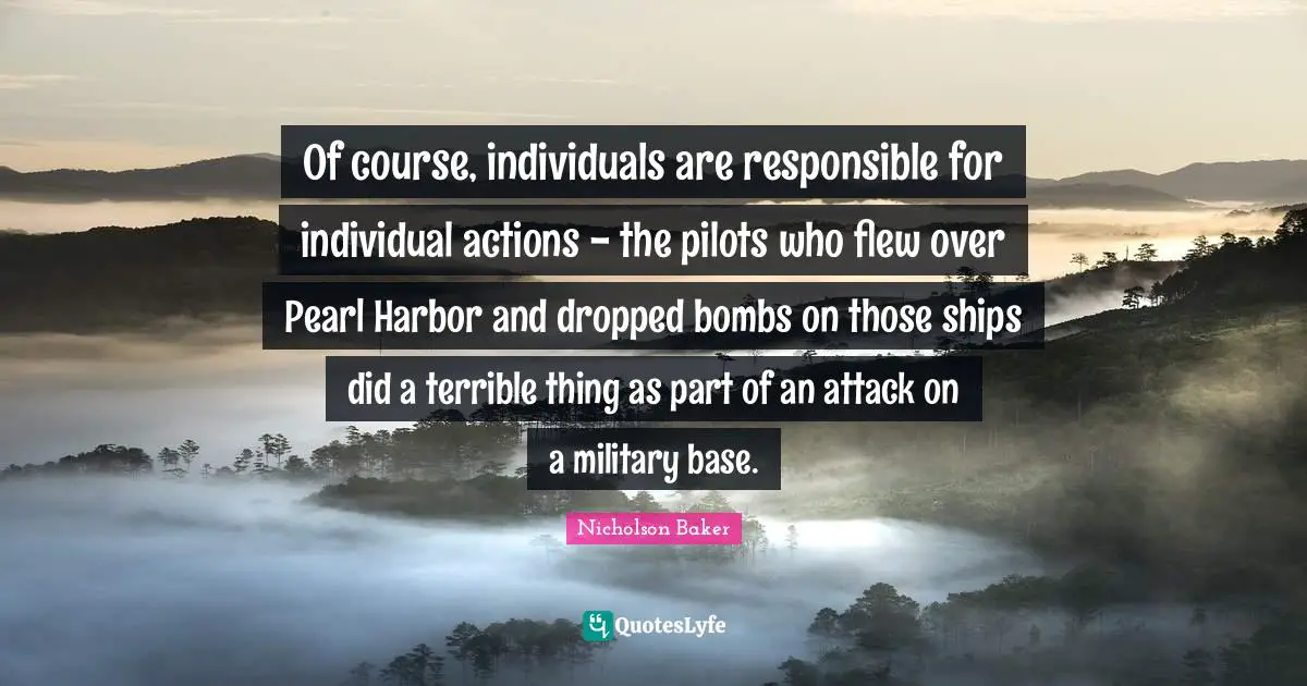 Of course, individuals are responsible for individual actions - the pilots who flew over Pearl Harbor and dropped bombs on those ships did a terrible thing as part of an attack on a military base.