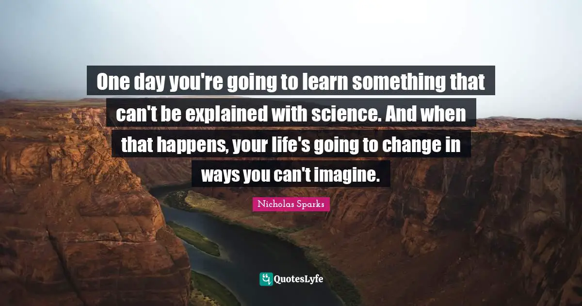 One day you're going to learn something that can't be explained with science. And when that happens, your life's going to change in ways you can't imagine.