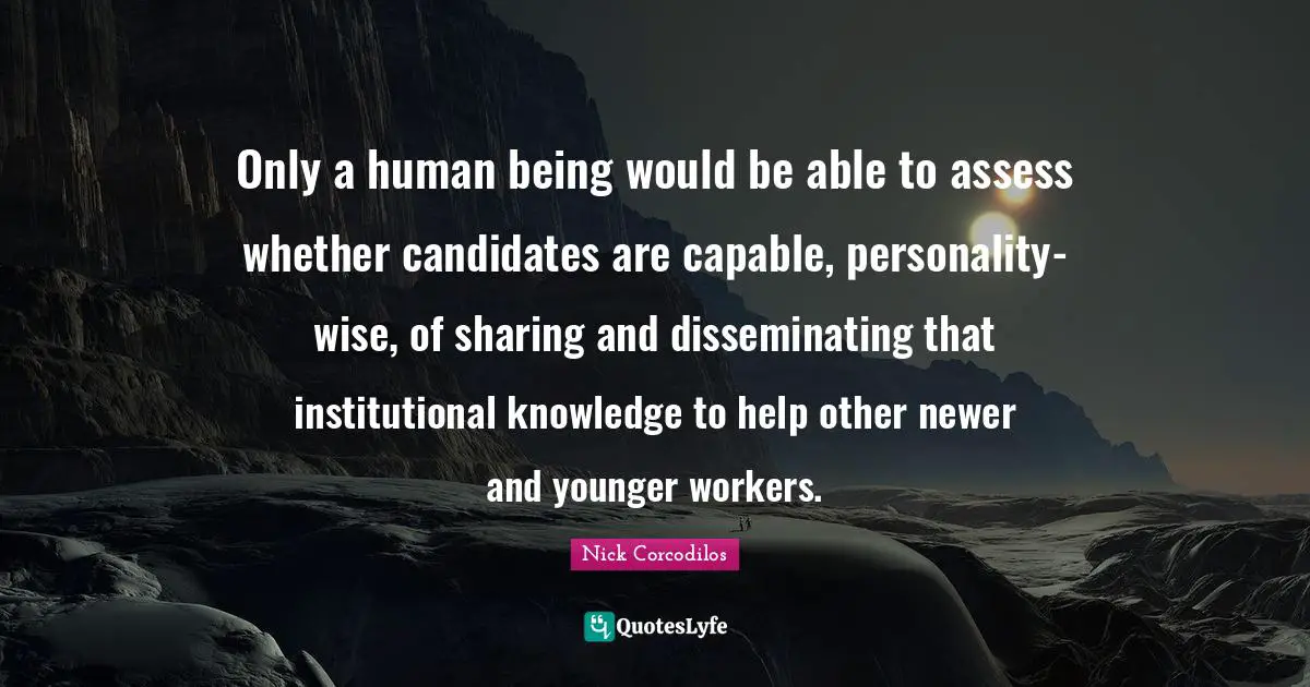 Only a human being would be able to assess whether candidates are capable, personality-wise, of sharing and disseminating that institutional knowledge to help other newer and younger workers.