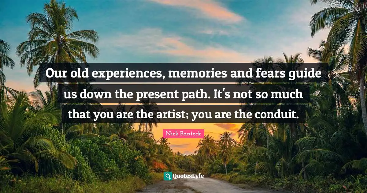 Our old experiences, memories and fears guide us down the present path. It's not so much that you are the artist; you are the conduit.
