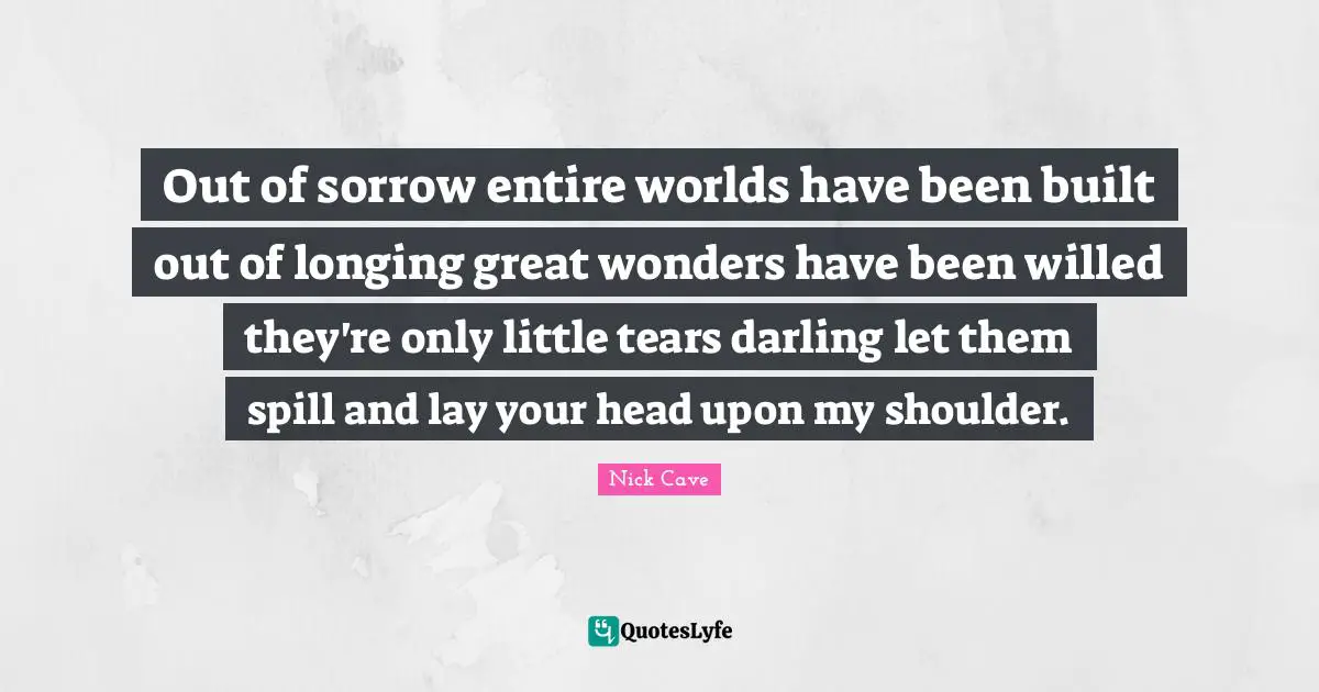 Nick Cave Quotes: "Out of sorrow entire worlds have been built out of longing great wonders have been willed they're only little tears darling let them spill and lay your head upon my shoulder."