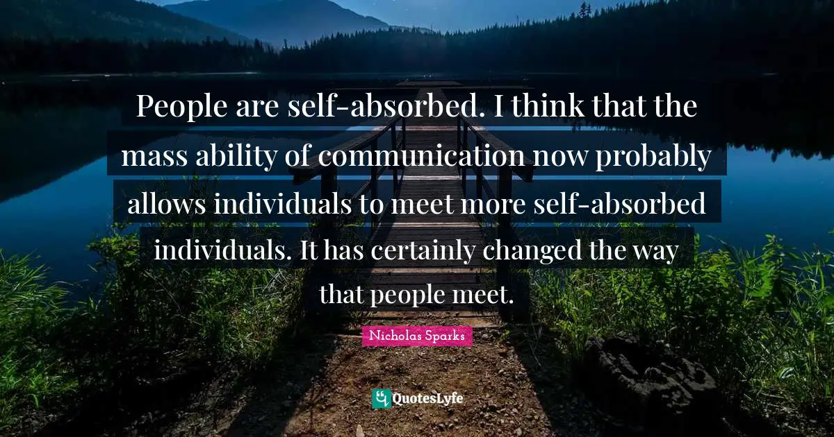 People are self-absorbed. I think that the mass ability of communication now probably allows individuals to meet more self-absorbed individuals. It has certainly changed the way that people meet.