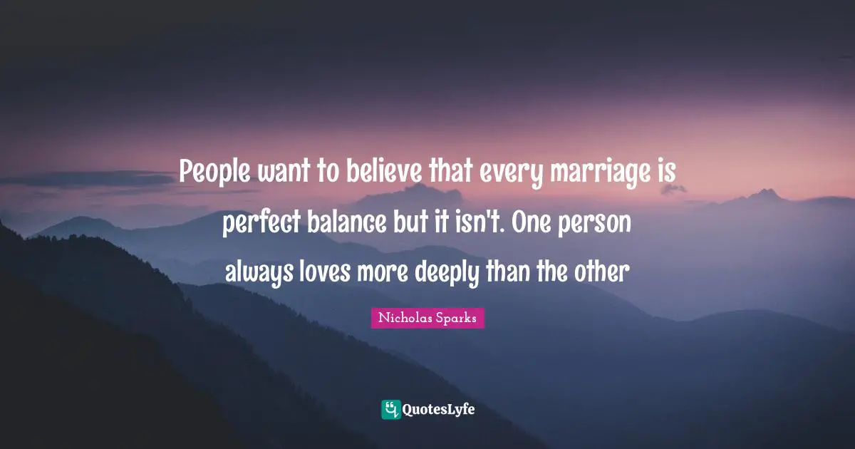 People want to believe that every marriage is perfect balance but it isn't. One person always loves more deeply than the other