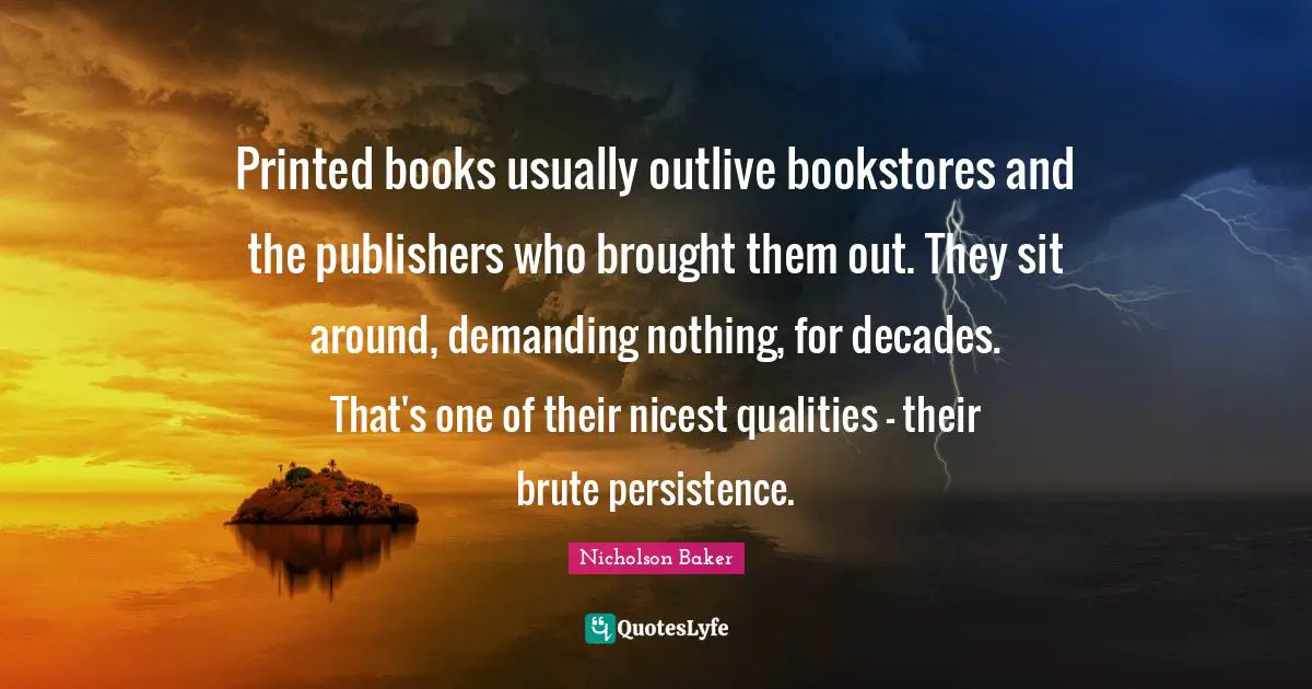 Bookstores Quotes: "Printed books usually outlive bookstores and the publishers who brought them out. They sit around, demanding nothing, for decades. That's one of their nicest qualities - their brute persistence."