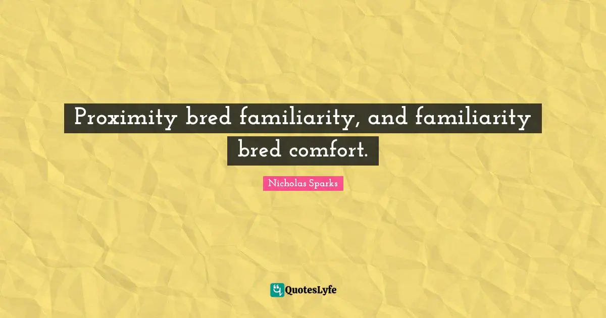 Proximity bred familiarity, and familiarity bred comfort.