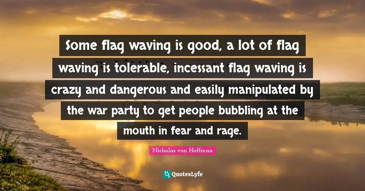 Some flag waving is good, a lot of flag waving is tolerable, incessant flag waving is crazy and dangerous and easily manipulated by the war party to get people bubbling at the mouth in fear and rage.