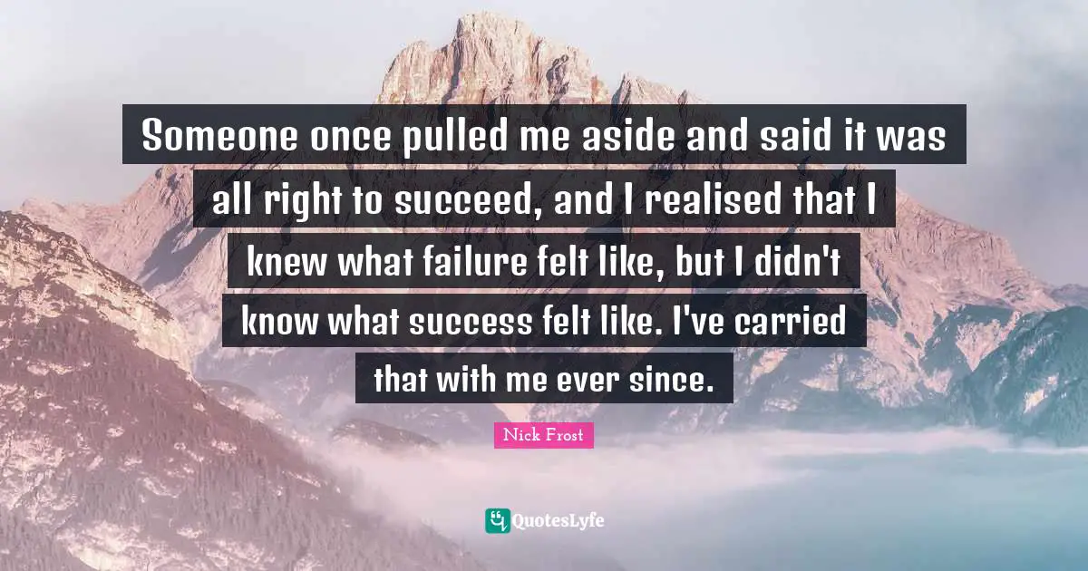 Someone once pulled me aside and said it was all right to succeed, and I realised that I knew what failure felt like, but I didn't know what success felt like. I've carried that with me ever since.