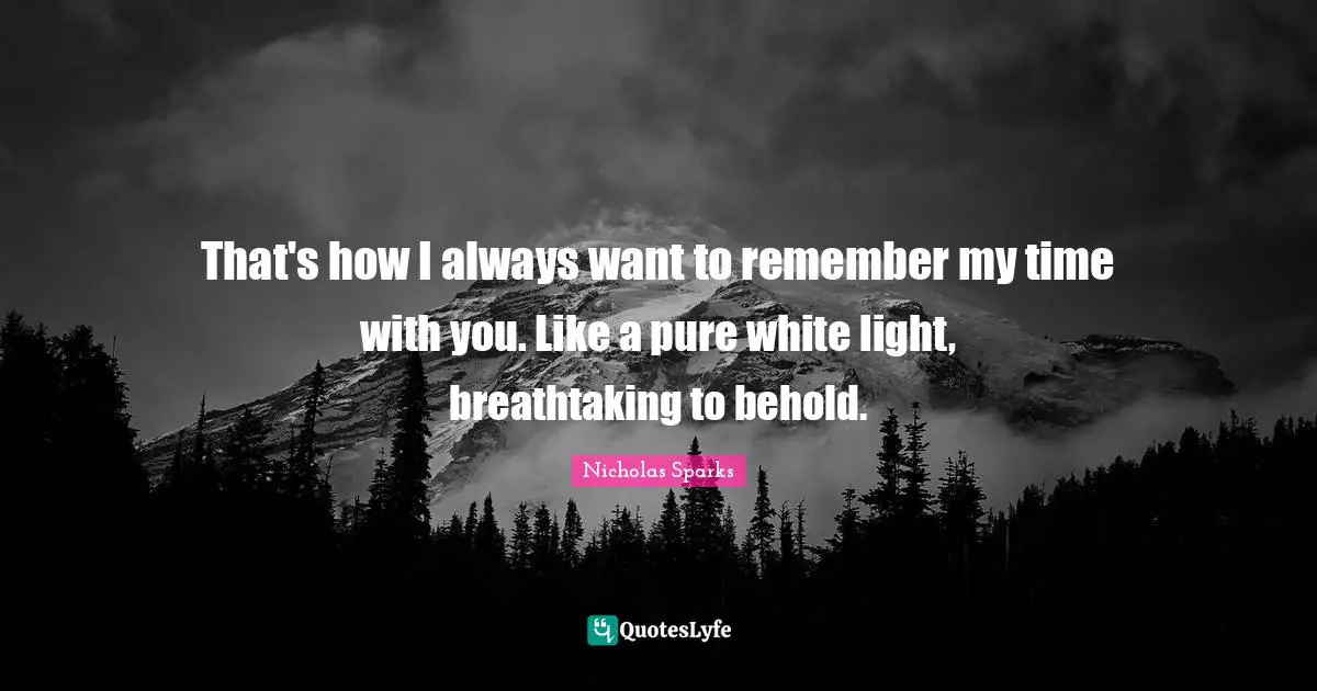 That's how I always want to remember my time with you. Like a pure white light, breathtaking to behold.