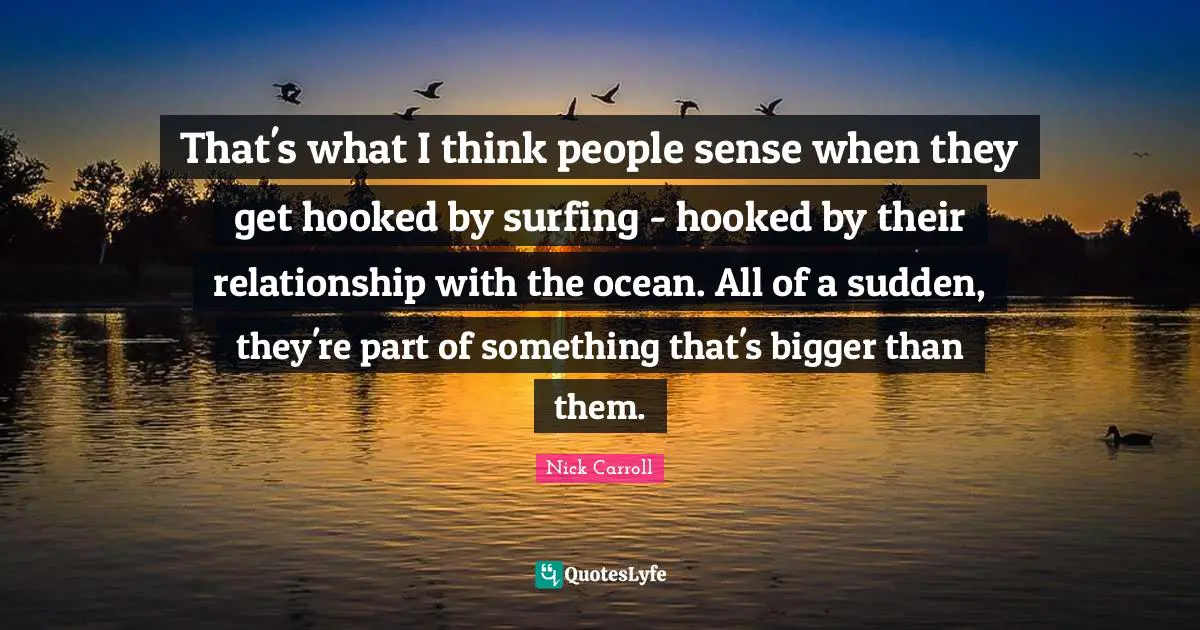 That's what I think people sense when they get hooked by surfing - hooked by their relationship with the ocean. All of a sudden, they're part of something that's bigger than them.