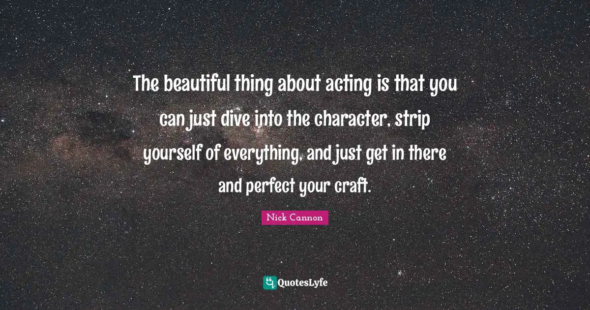 The beautiful thing about acting is that you can just dive into the character, strip yourself of everything, and just get in there and perfect your craft.