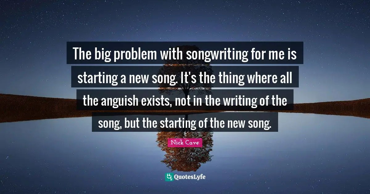 The big problem with songwriting for me is starting a new song. It's the thing where all the anguish exists, not in the writing of the song, but the starting of the new song.