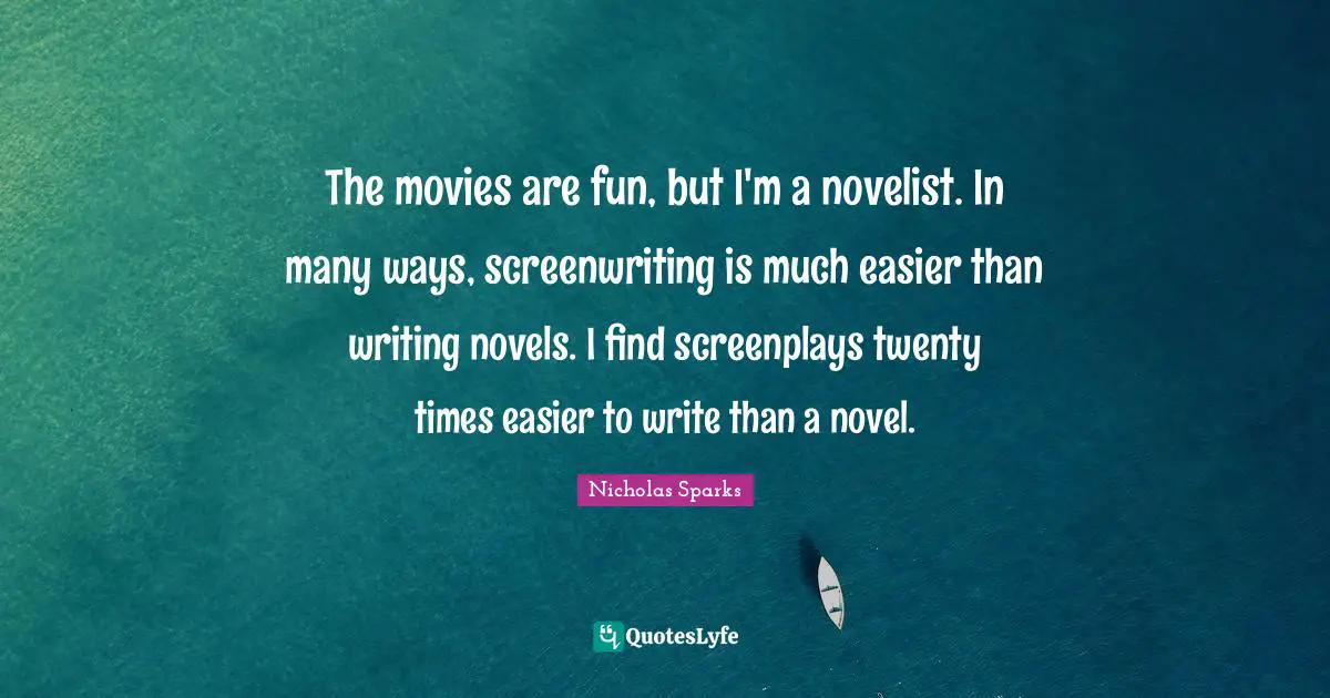 The movies are fun, but I'm a novelist. In many ways, screenwriting is much easier than writing novels. I find screenplays twenty times easier to write than a novel.