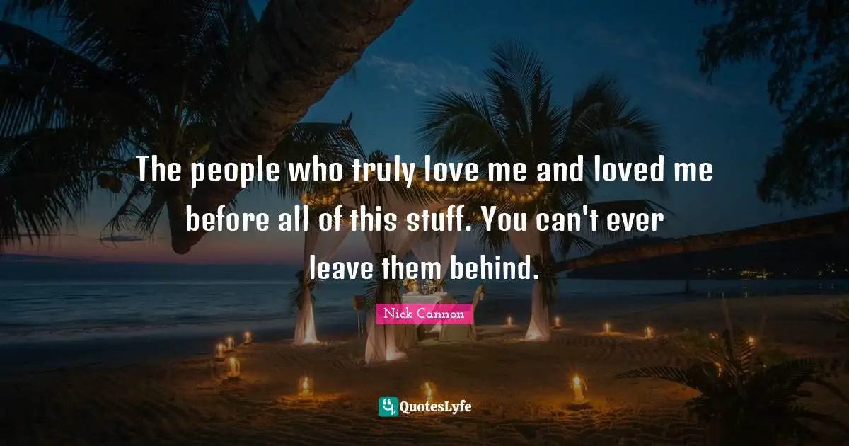 The people who truly love me and loved me before all of this stuff. You can't ever leave them behind.