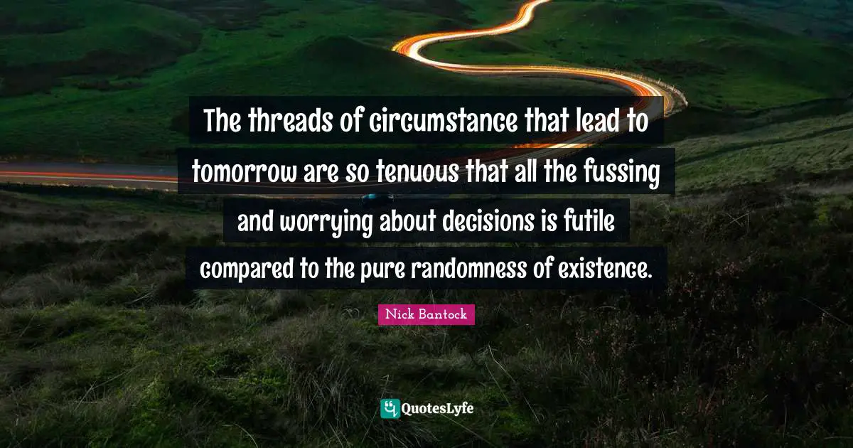 The threads of circumstance that lead to tomorrow are so tenuous that all the fussing and worrying about decisions is futile compared to the pure randomness of existence.
