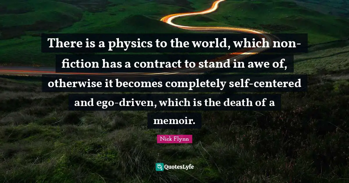 There is a physics to the world, which non-fiction has a contract to stand in awe of, otherwise it becomes completely self-centered and ego-driven, which is the death of a memoir.