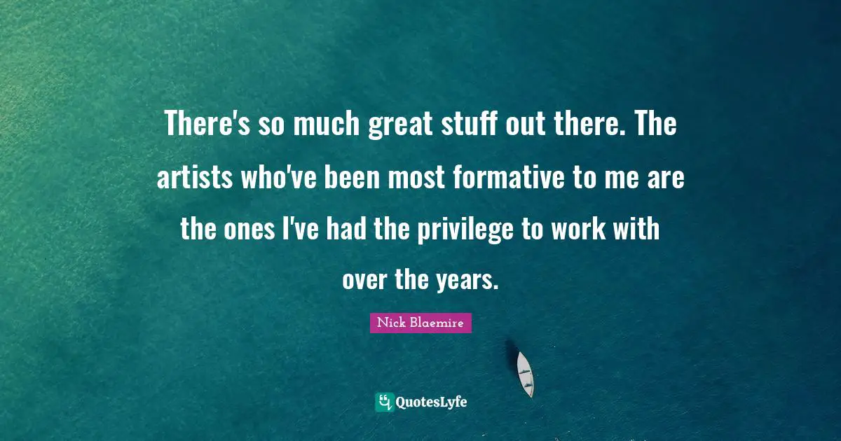 There's so much great stuff out there. The artists who've been most formative to me are the ones I've had the privilege to work with over the years.