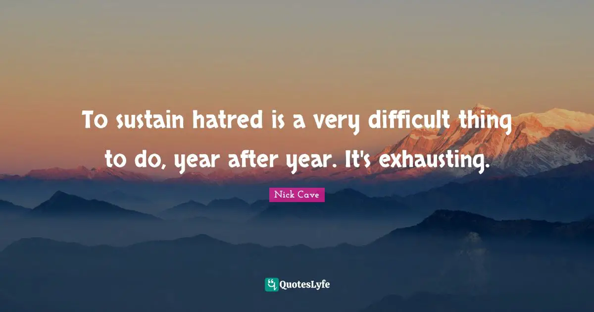 To sustain hatred is a very difficult thing to do, year after year. It's exhausting.