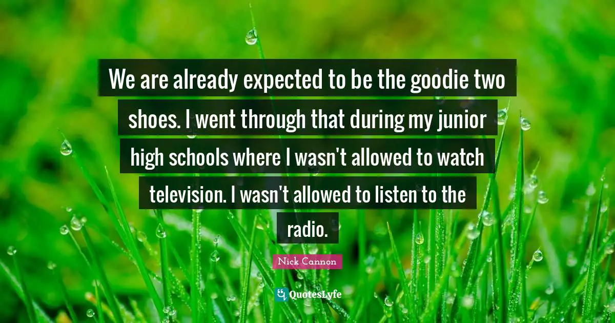 We are already expected to be the goodie two shoes. I went through that during my junior high schools where I wasn't allowed to watch television. I wasn't allowed to listen to the radio.