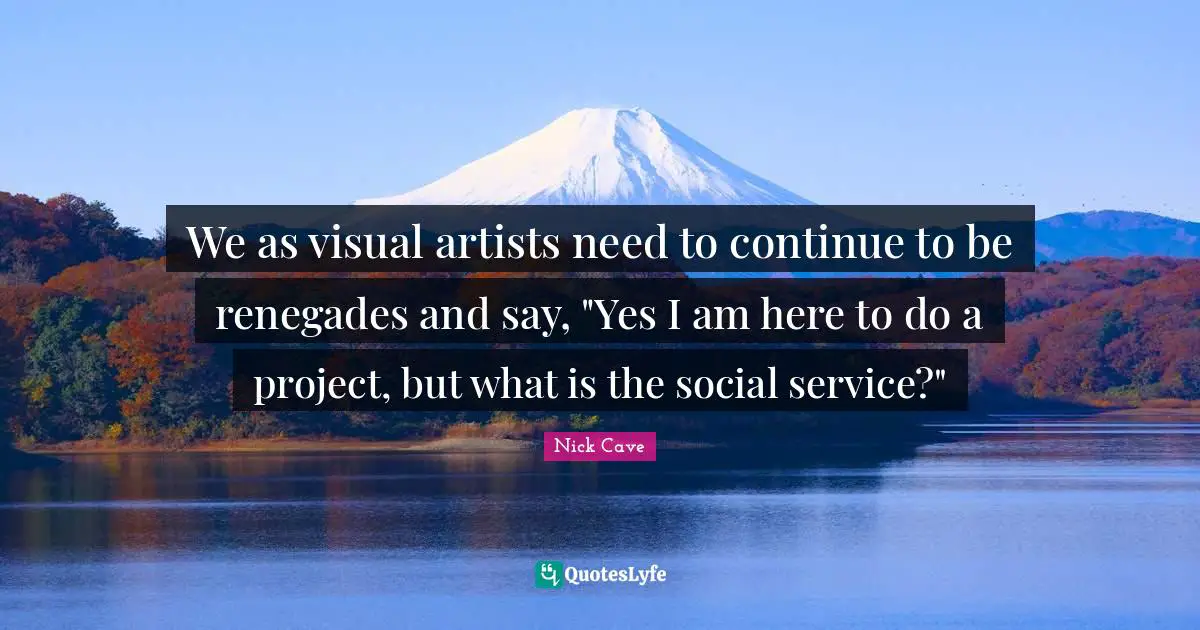 We as visual artists need to continue to be renegades and say, "Yes I am here to do a project, but what is the social service?"