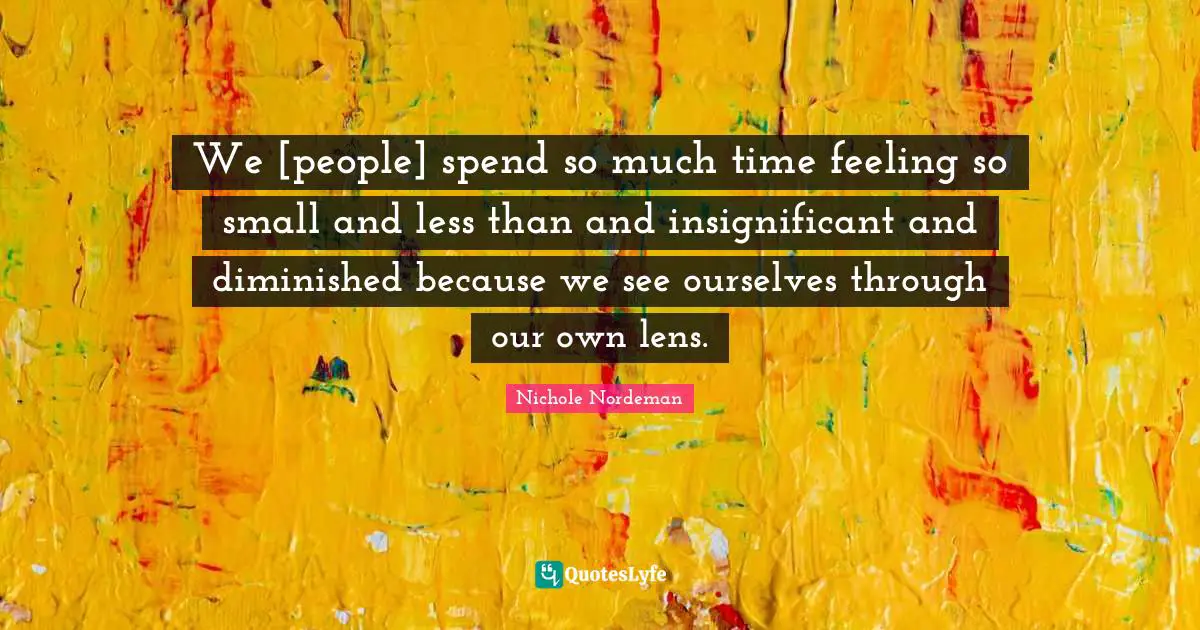 We [people] spend so much time feeling so small and less than and insignificant and diminished because we see ourselves through our own lens.