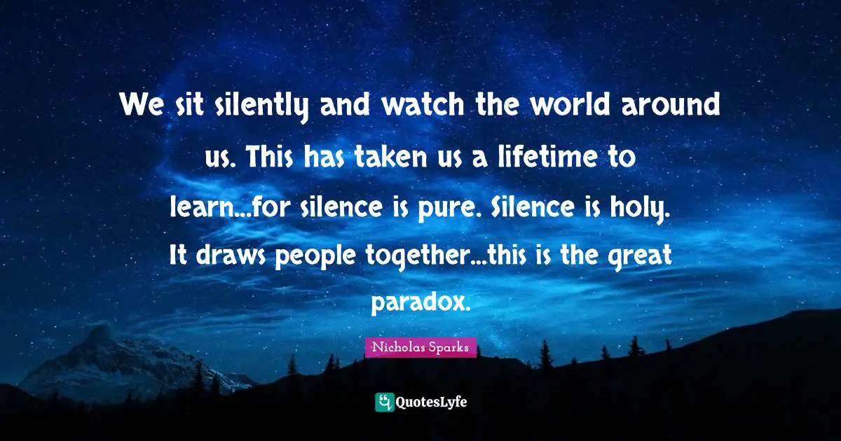 We sit silently and watch the world around us. This has taken us a lifetime to learn...for silence is pure. Silence is holy. It draws people together...this is the great paradox.