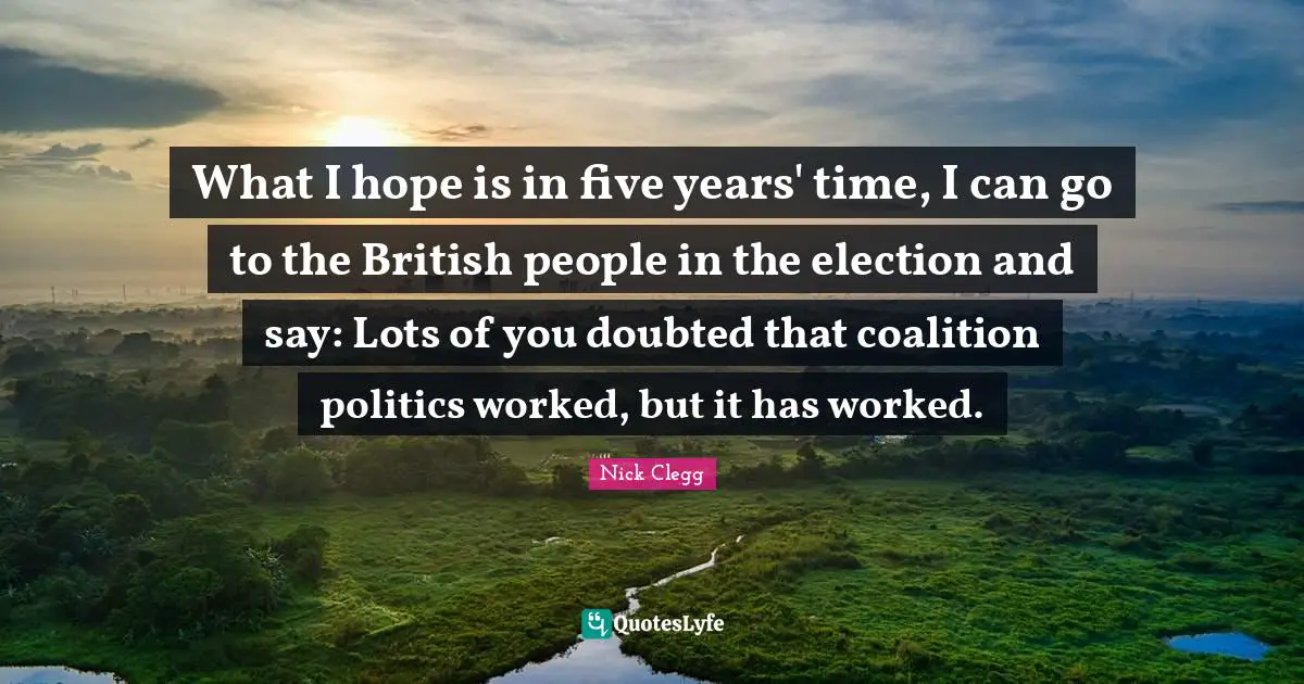 What I hope is in five years' time, I can go to the British people in the election and say: Lots of you doubted that coalition politics worked, but it has worked.