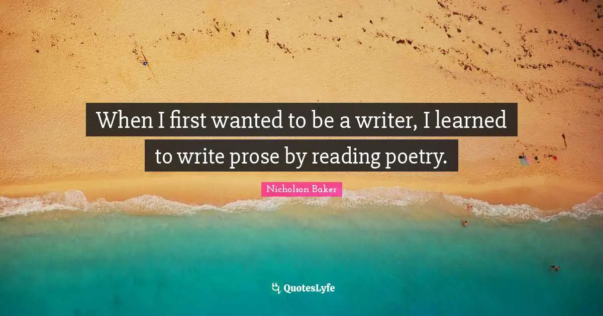 Reading Poetry Quotes: "When I first wanted to be a writer, I learned to write prose by reading poetry."