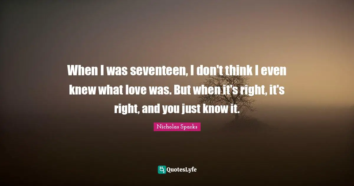 When I was seventeen, I don't think I even knew what love was. But when it's right, it's right, and you just know it.