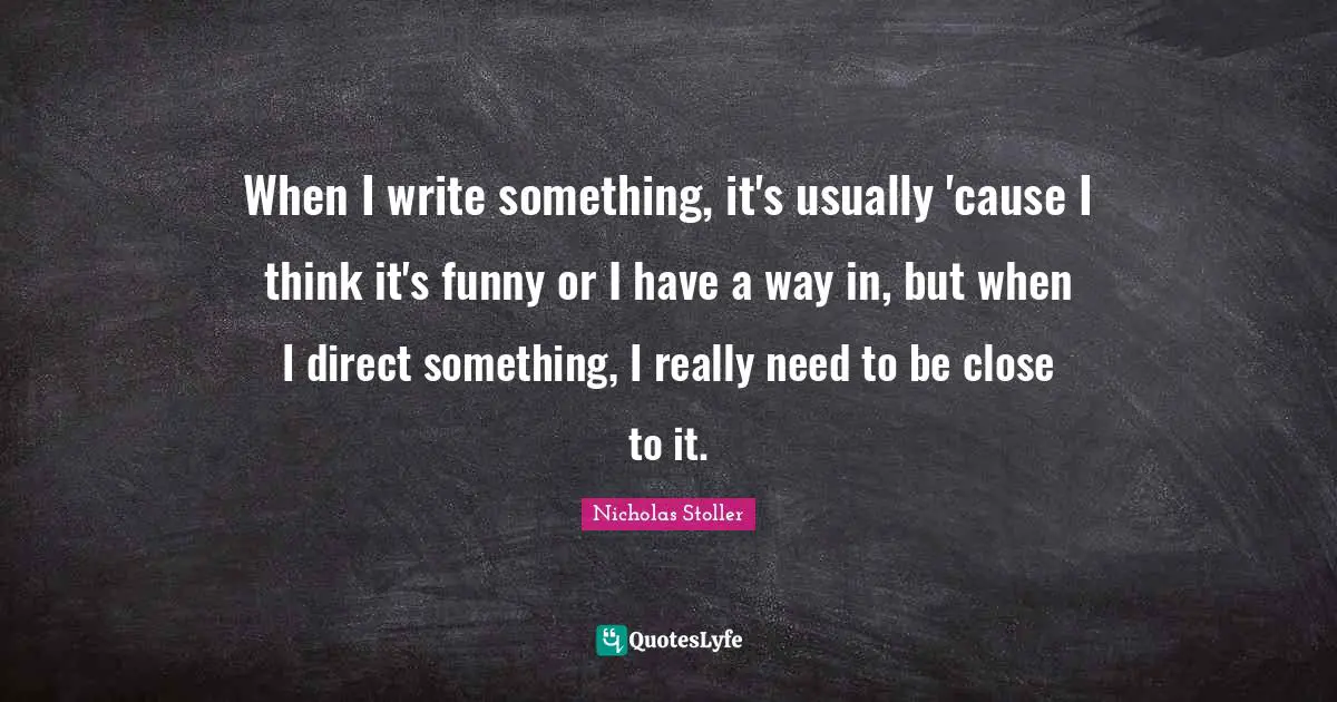When I write something, it's usually 'cause I think it's funny or I have a way in, but when I direct something, I really need to be close to it.