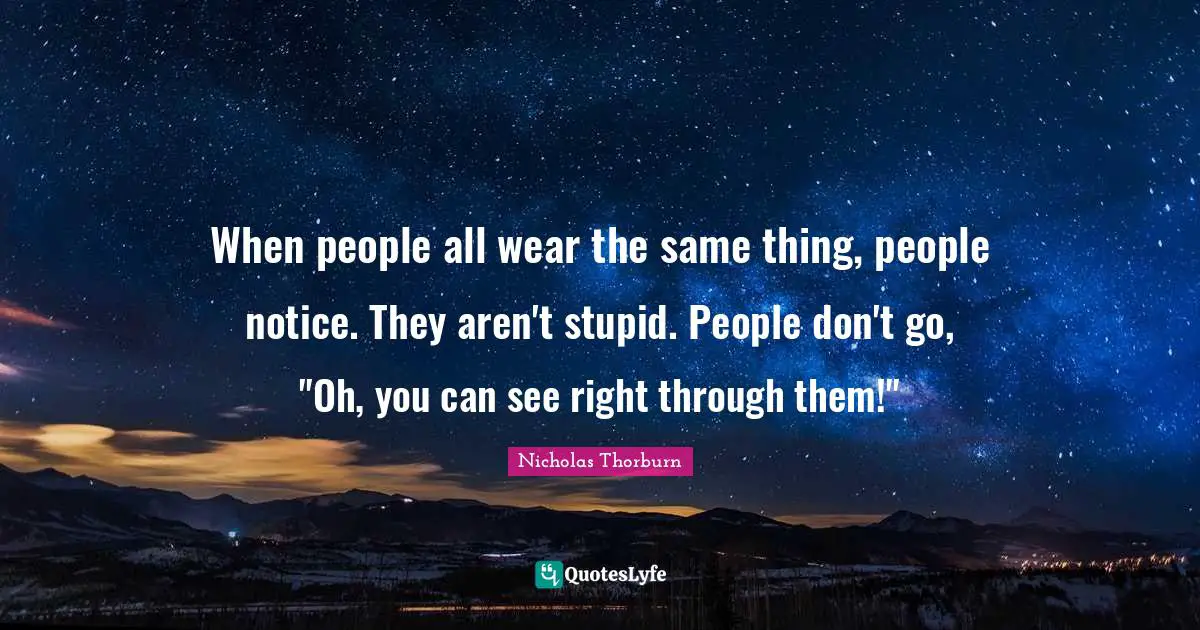 When people all wear the same thing, people notice. They aren't stupid. People don't go, "Oh, you can see right through them!"