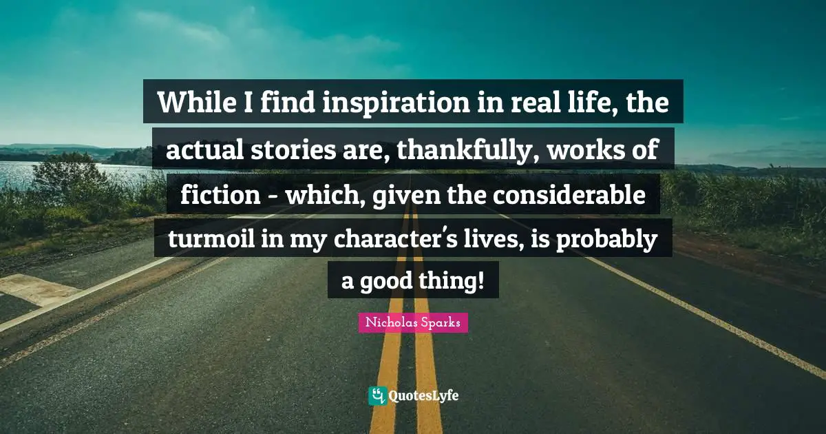 While I find inspiration in real life, the actual stories are, thankfully, works of fiction - which, given the considerable turmoil in my character's lives, is probably a good thing!