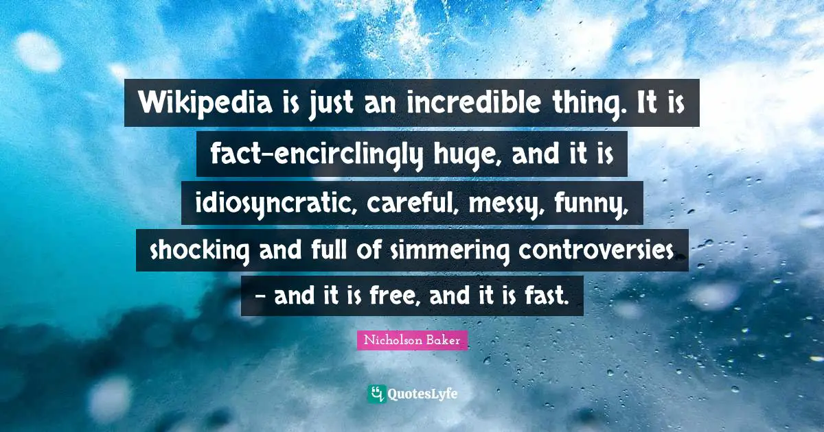 Wikipedia is just an incredible thing. It is fact-encirclingly huge, and it is idiosyncratic, careful, messy, funny, shocking and full of simmering controversies - and it is free, and it is fast.