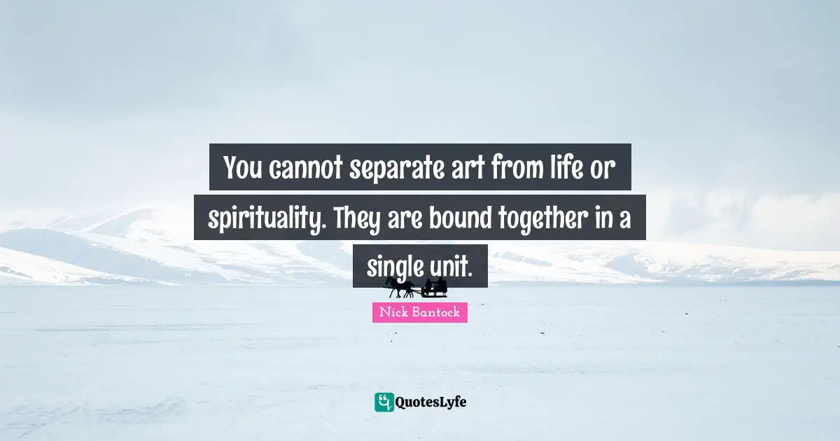 You cannot separate art from life or spirituality. They are bound together in a single unit.