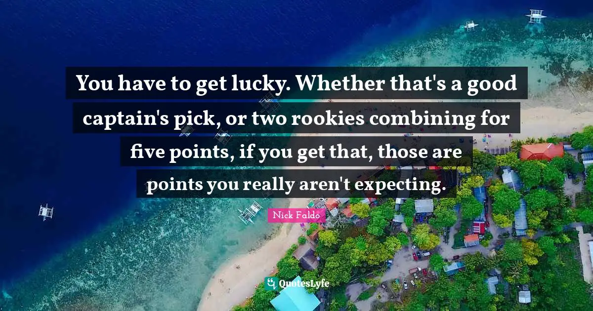 You have to get lucky. Whether that's a good captain's pick, or two rookies combining for five points, if you get that, those are points you really aren't expecting.