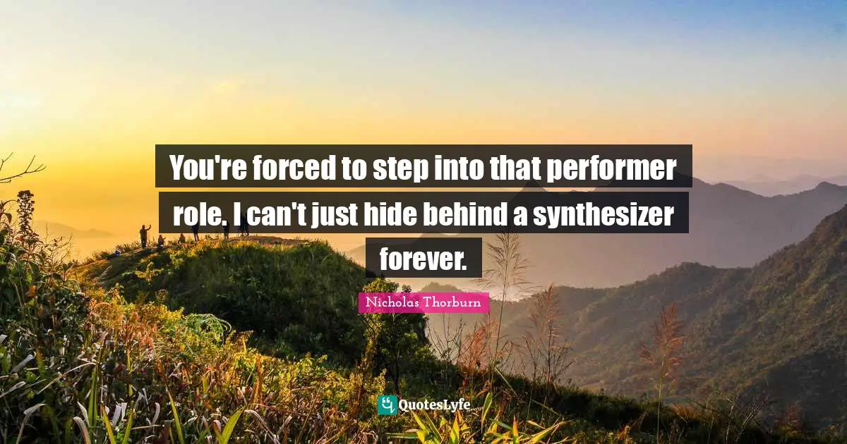 You're forced to step into that performer role. I can't just hide behind a synthesizer forever.