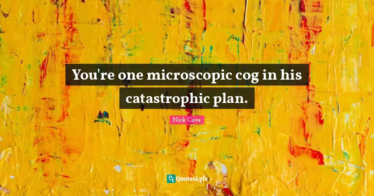 You're one microscopic cog in his catastrophic plan.