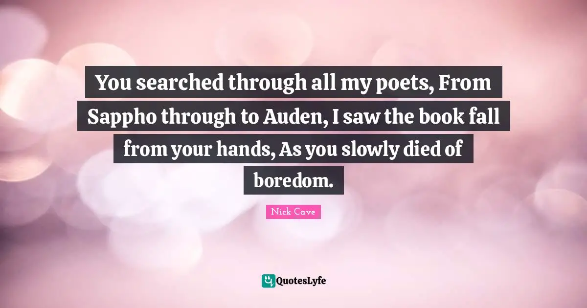 Nick Cave Quotes: "You searched through all my poets, From Sappho through to Auden, I saw the book fall from your hands, As you slowly died of boredom."