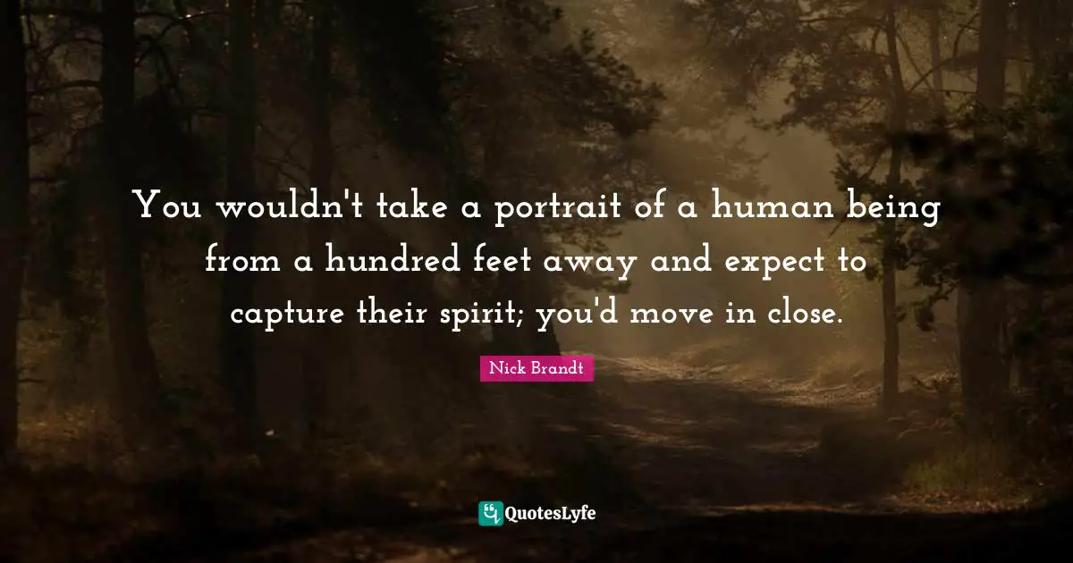 Nick Brandt Quotes: "You wouldn't take a portrait of a human being from a hundred feet away and expect to capture their spirit; you'd move in close."