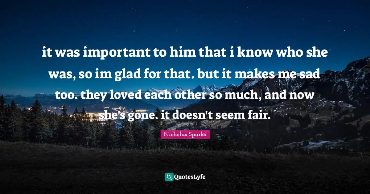 it was important to him that i know who she was, so im glad for that. but it makes me sad too. they loved each other so much, and now she's gone. it doesn't seem fair.