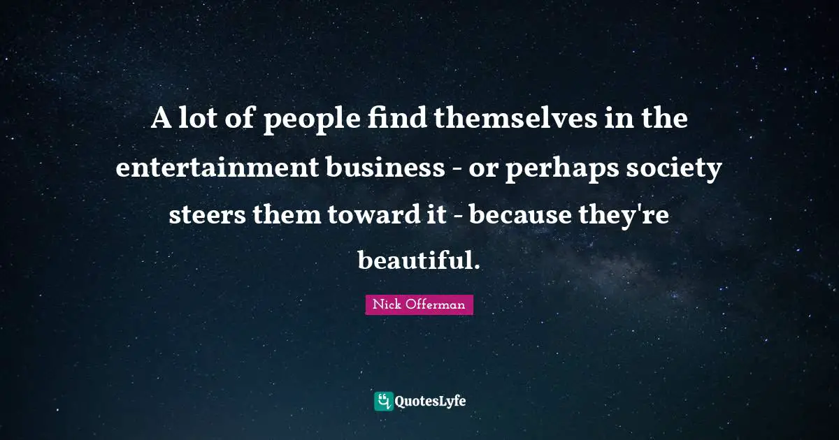 A lot of people find themselves in the entertainment business - or perhaps society steers them toward it - because they're beautiful.