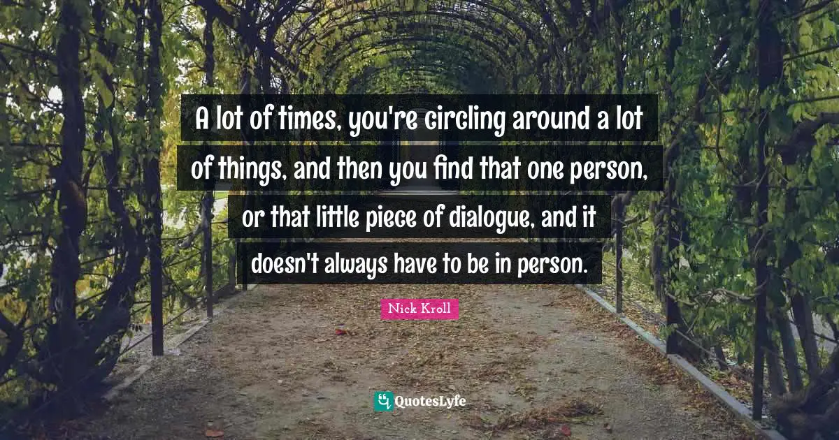 A lot of times, you're circling around a lot of things, and then you find that one person, or that little piece of dialogue, and it doesn't always have to be in person.