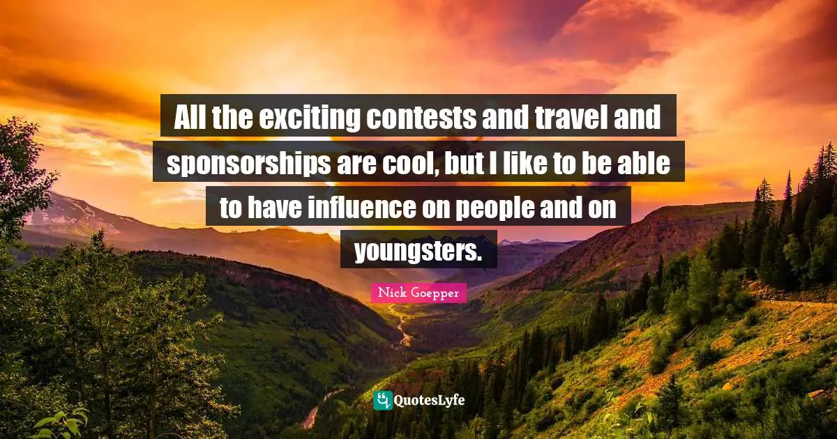All the exciting contests and travel and sponsorships are cool, but I like to be able to have influence on people and on youngsters.