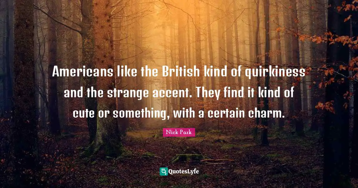 Americans like the British kind of quirkiness and the strange accent. They find it kind of cute or something, with a certain charm.