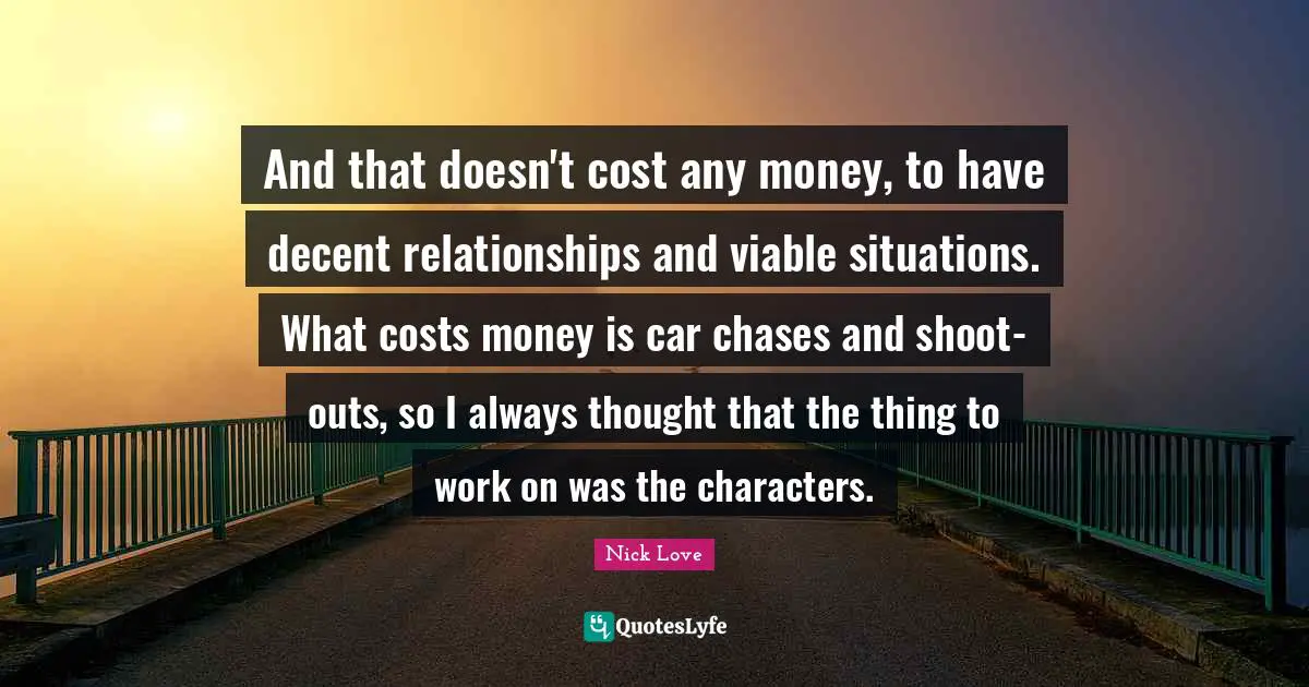 And that doesn't cost any money, to have decent relationships and viable situations. What costs money is car chases and shoot-outs, so I always thought that the thing to work on was the characters.