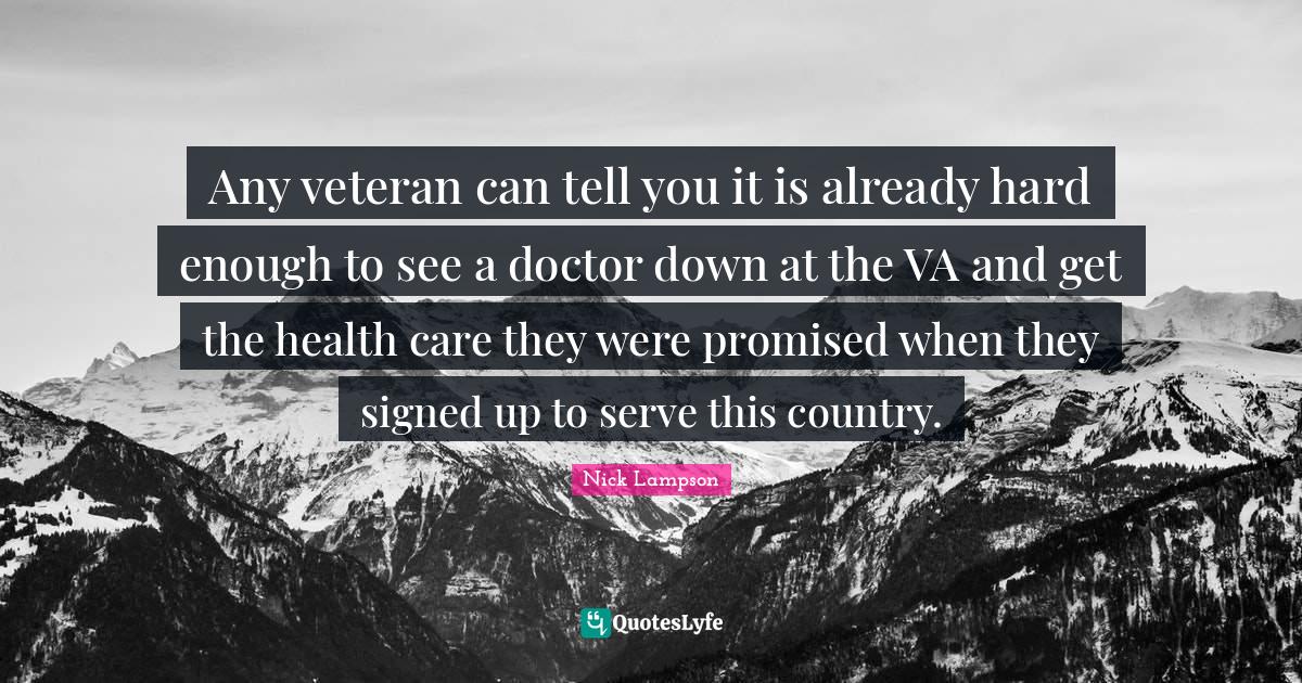 Nick Lampson Quotes: "Any veteran can tell you it is already hard enough to see a doctor down at the VA and get the health care they were promised when they signed up to serve this country."