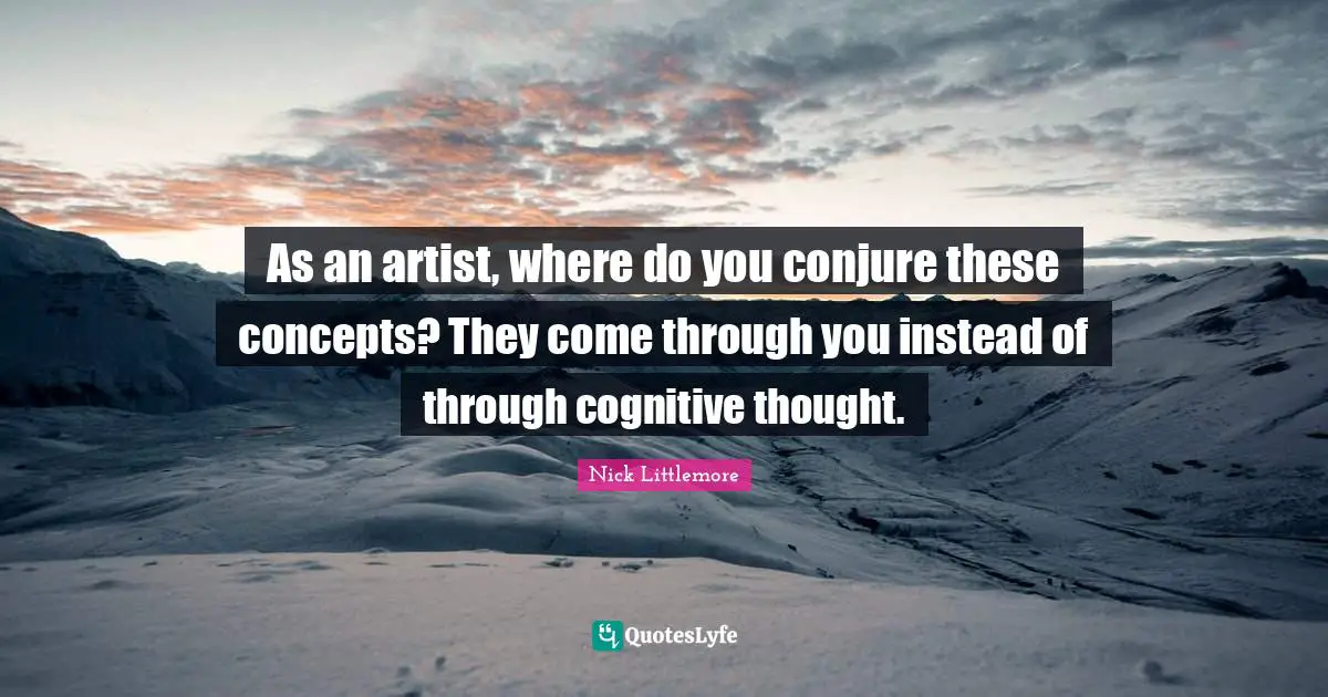As an artist, where do you conjure these concepts? They come through you instead of through cognitive thought.